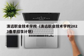 清远职业技术学院（清远职业技术学院2023春季招生计划）