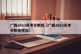 广西2023高考分数线（广西2023高考分数线预估）