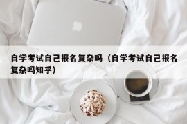 自学考试自己报名复杂吗（自学考试自己报名复杂吗知乎）