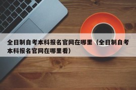 全日制自考本科报名官网在哪里（全日制自考本科报名官网在哪里看）