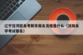 辽宁沈河区自考新生报名流程是什么（沈阳自学考试报名）