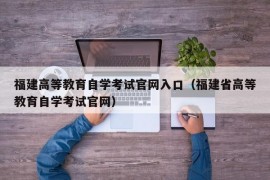 福建高等教育自学考试官网入口（福建省高等教育自学考试官网）