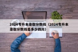 2024专升本录取分数线（2024专升本录取分数线是多少四川）