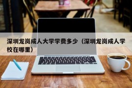 深圳龙岗成人大学学费多少（深圳龙岗成人学校在哪里）