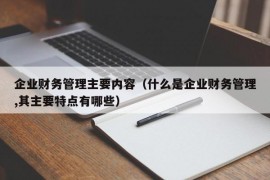 企业财务管理主要内容（什么是企业财务管理,其主要特点有哪些）