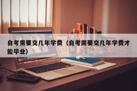 自考需要交几年学费（自考需要交几年学费才能毕业）