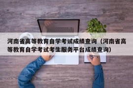 河南省高等教育自学考试成绩查询（河南省高等教育自学考试考生服务平台成绩查询）