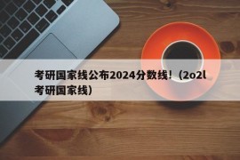 考研国家线公布2024分数线!（2o2l考研国家线）