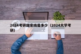 2024考研国家线是多少（2024大学考研）