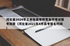 河北省2024年上半年高等教育自学考试报考简章（河北省2021年4月自考报名时间）