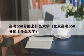 高考550分能上什么大学（北京高考550分能上什么大学）