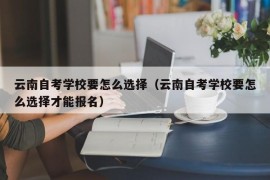 云南自考学校要怎么选择（云南自考学校要怎么选择才能报名）