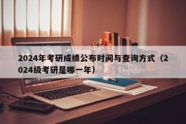 2024年考研成绩公布时间与查询方式（2024级考研是哪一年）