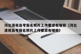 河北清苑自考报名照片上传要求有哪些（河北清苑自考报名照片上传要求有哪些）