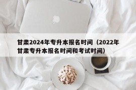 甘肃2024年专升本报名时间（2022年甘肃专升本报名时间和考试时间）