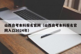 山西自考本科报名官网（山西自考本科报名官网入口2024年）