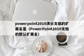 powerpoint2010演示文稿的扩展名是（PowerPoint2010文档的默认扩展名）