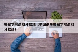 警察学院录取分数线（中国刑事警察学院录取分数线）