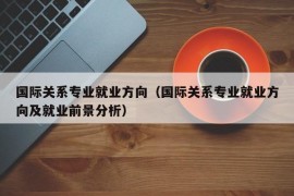 国际关系专业就业方向（国际关系专业就业方向及就业前景分析）