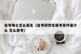 自考硕士怎么报名（自考研究生报考条件是什么 怎么报考）