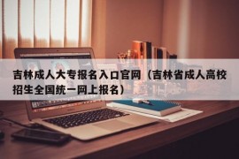 吉林成人大专报名入口官网（吉林省成人高校招生全国统一网上报名）