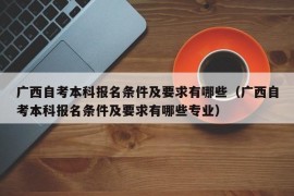 广西自考本科报名条件及要求有哪些（广西自考本科报名条件及要求有哪些专业）