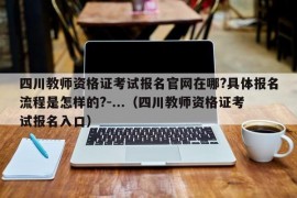 四川教师资格证考试报名官网在哪?具体报名流程是怎样的?-...（四川教师资格证考试报名入口）