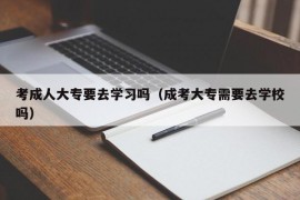 考成人大专要去学习吗（成考大专需要去学校吗）