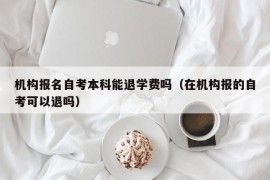 机构报名自考本科能退学费吗（在机构报的自考可以退吗）