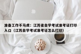 准备工作不马虎：江苏省自学考试准考证打印入口（江苏自学考试准考证怎么打印）