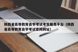 陕西省高等教育自学考试考生服务平台（陕西省高等教育自学考试官网网址）