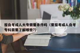 报自考成人大专需要条件吗（要报考成人自考专科需要了解哪些?）