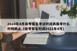 2024年4月自考报名考试时间表报考什么时候截止（自考报名时间2021年4月）