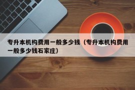 专升本机构费用一般多少钱（专升本机构费用一般多少钱石家庄）