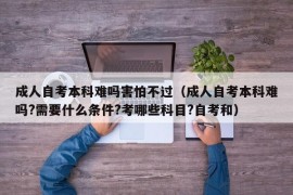 成人自考本科难吗害怕不过（成人自考本科难吗?需要什么条件?考哪些科目?自考和）