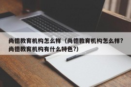 尚德教育机构怎么样（尚德教育机构怎么样?尚德教育机构有什么特色?）