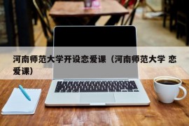 河南师范大学开设恋爱课（河南师范大学 恋爱课）