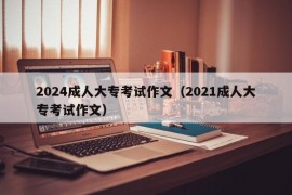 2024成人大专考试作文（2021成人大专考试作文）