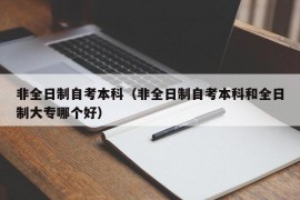 非全日制自考本科（非全日制自考本科和全日制大专哪个好）