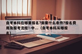 自考本科在哪里报名?需要什么条件?报名费用及报考流程!-中...（自考本科从哪报名）