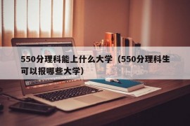 550分理科能上什么大学（550分理科生可以报哪些大学）