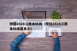 预估2024江西本科线（预估2024江西本科线是多少）