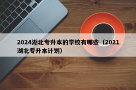 2024湖北专升本的学校有哪些（2021湖北专升本计划）