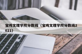 宝鸡文理学院分数线（宝鸡文理学院分数线2021）