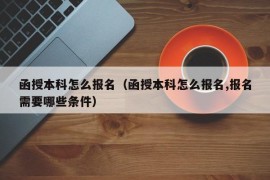 函授本科怎么报名（函授本科怎么报名,报名需要哪些条件）