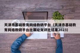 天津市基础教育网络教研平台（天津市基础教育网络教研平台比赛论文评比结果2023）