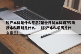 脱产本科是什么意思?是全日制本科吗?和函授本科区别是什么...（脱产本科学历是什么意思）