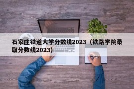 石家庄铁道大学分数线2023（铁路学院录取分数线2023）