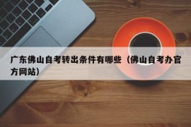 广东佛山自考转出条件有哪些（佛山自考办官方网站）