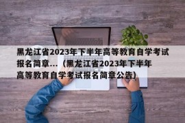 黑龙江省2023年下半年高等教育自学考试报名简章...（黑龙江省2023年下半年高等教育自学考试报名简章公告）